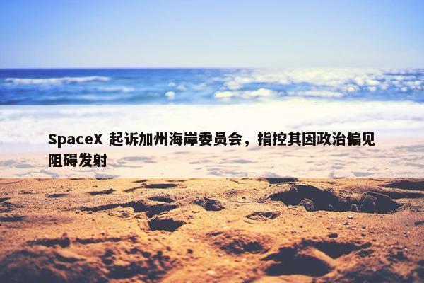 SpaceX 起诉加州海岸委员会，指控其因政治偏见阻碍发射