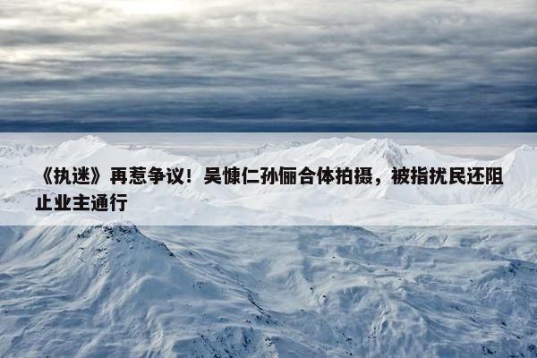 《执迷》再惹争议！吴慷仁孙俪合体拍摄，被指扰民还阻止业主通行