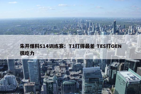 朱开爆料S14训练赛：T1打得最差 TES打GEN很吃力