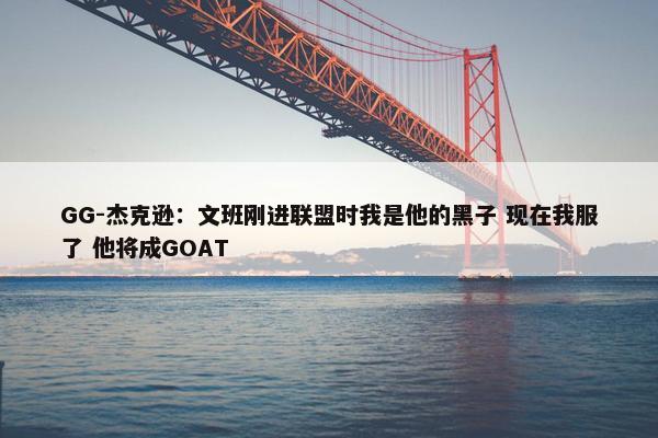 GG-杰克逊：文班刚进联盟时我是他的黑子 现在我服了 他将成GOAT