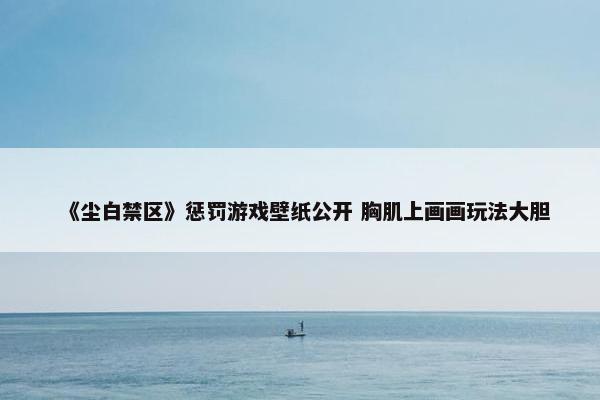 《尘白禁区》惩罚游戏壁纸公开 胸肌上画画玩法大胆