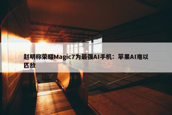 赵明称荣耀Magic7为最强AI手机：苹果AI难以匹敌