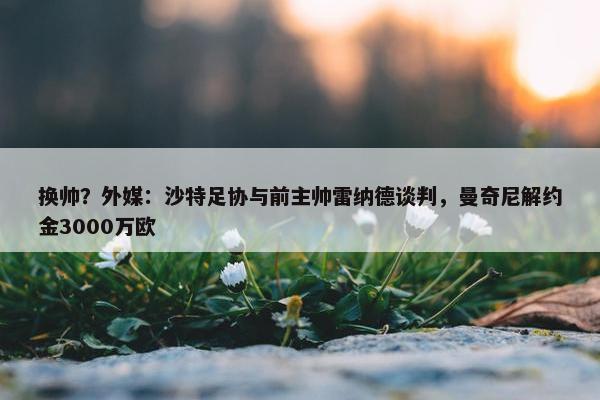 换帅？外媒：沙特足协与前主帅雷纳德谈判，曼奇尼解约金3000万欧