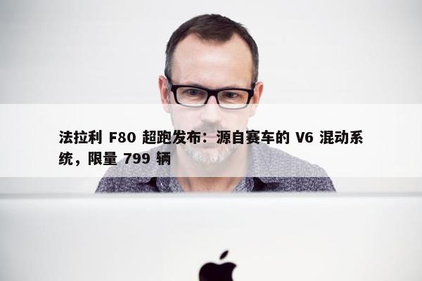 法拉利 F80 超跑发布：源自赛车的 V6 混动系统，限量 799 辆