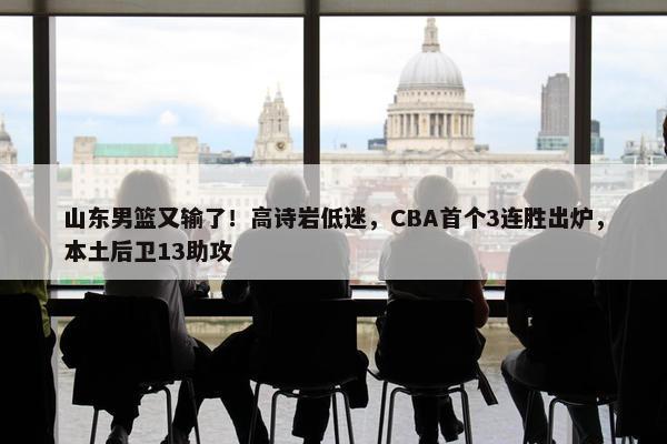 山东男篮又输了！高诗岩低迷，CBA首个3连胜出炉，本土后卫13助攻