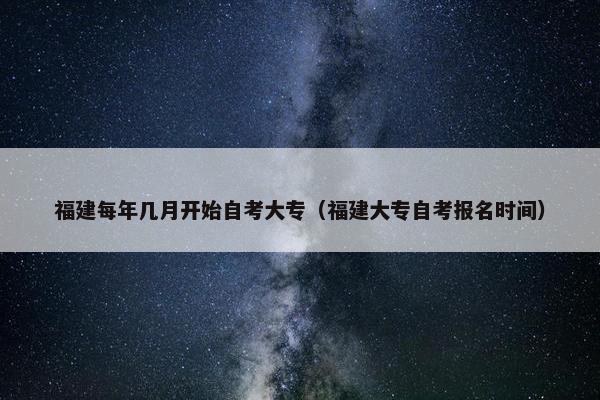 福建每年几月开始自考大专（福建大专自考报名时间）