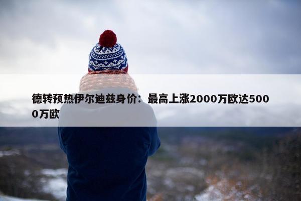 德转预热伊尔迪兹身价：最高上涨2000万欧达5000万欧