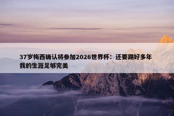 37岁梅西确认将参加2026世界杯：还要踢好多年 我的生涯足够完美