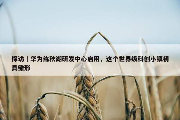 探访｜华为练秋湖研发中心启用，这个世界级科创小镇初具雏形