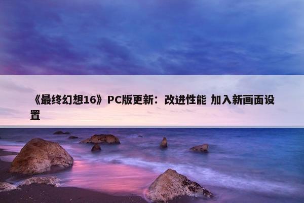 《最终幻想16》PC版更新：改进性能 加入新画面设置