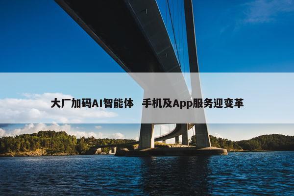 大厂加码AI智能体  手机及App服务迎变革