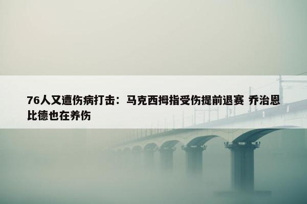 76人又遭伤病打击：马克西拇指受伤提前退赛 乔治恩比德也在养伤