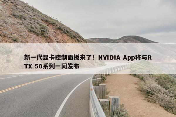 新一代显卡控制面板来了！NVIDIA App将与RTX 50系列一同发布