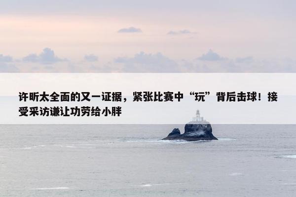 许昕太全面的又一证据，紧张比赛中“玩”背后击球！接受采访谦让功劳给小胖