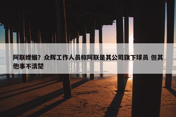 阿联嫖娼？众辉工作人员称阿联是其公司旗下球员 但其他事不清楚