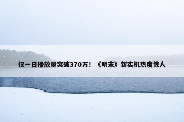 仅一日播放量突破370万！《明末》新实机热度惊人