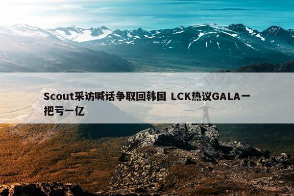 Scout采访喊话争取回韩国 LCK热议GALA一把亏一亿