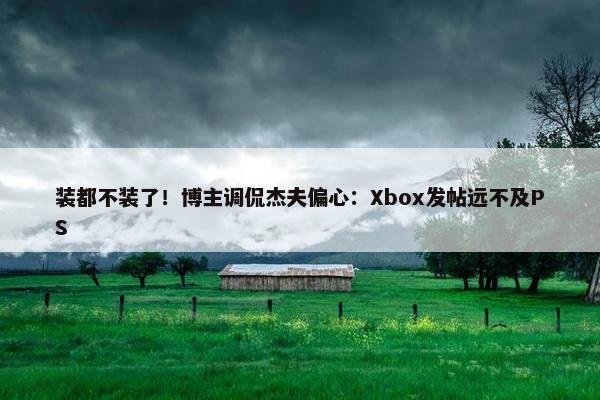 装都不装了！博主调侃杰夫偏心：Xbox发帖远不及PS