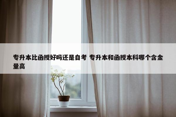 专升本比函授好吗还是自考 专升本和函授本科哪个含金量高