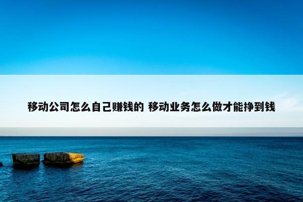 移动公司怎么自己赚钱的 移动业务怎么做才能挣到钱