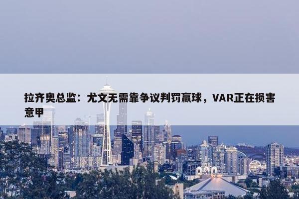 拉齐奥总监：尤文无需靠争议判罚赢球，VAR正在损害意甲