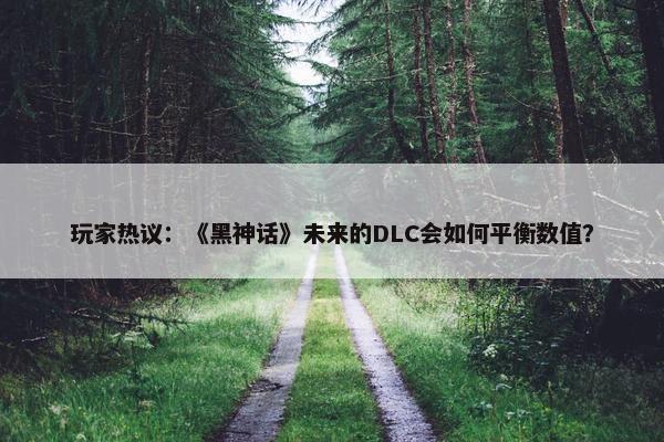 玩家热议：《黑神话》未来的DLC会如何平衡数值？