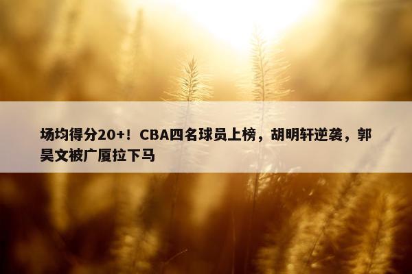 场均得分20+！CBA四名球员上榜，胡明轩逆袭，郭昊文被广厦拉下马