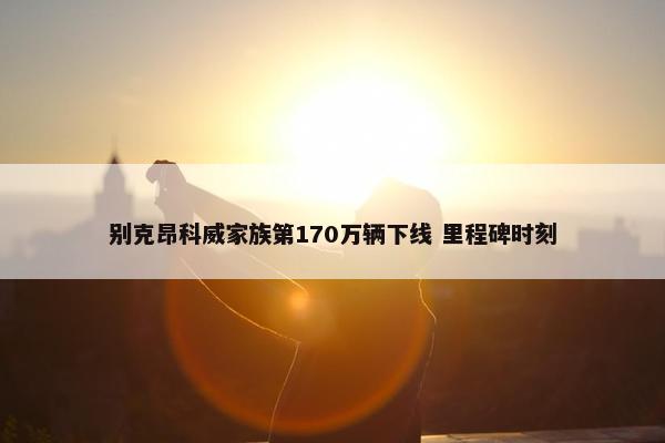 别克昂科威家族第170万辆下线 里程碑时刻