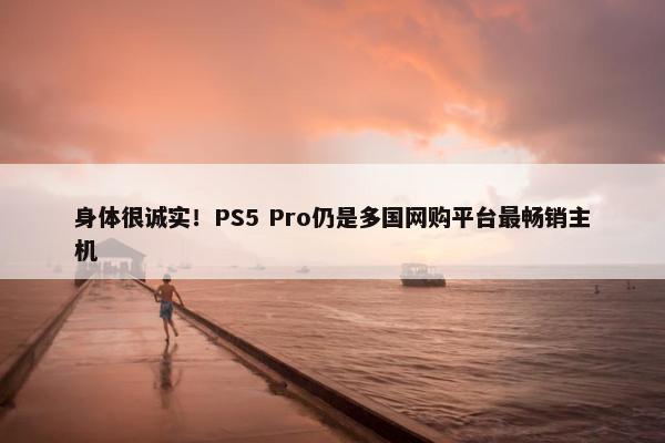 身体很诚实！PS5 Pro仍是多国网购平台最畅销主机