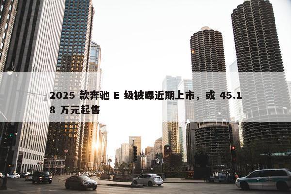 2025 款奔驰 E 级被曝近期上市，或 45.18 万元起售