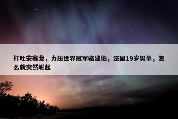 打吐安赛龙，力压世界冠军骆建佑，法国19岁男单，怎么就突然崛起