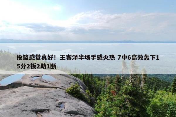 投篮感觉真好！王睿泽半场手感火热 7中6高效轰下15分2板2助1断