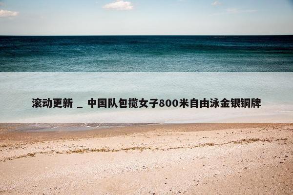 滚动更新 _ 中国队包揽女子800米自由泳金银铜牌