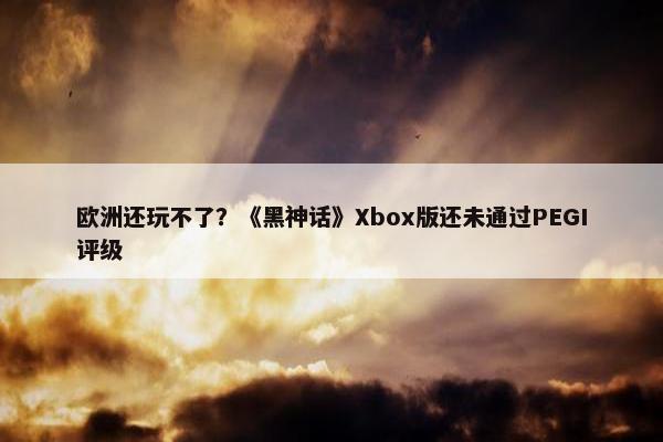 欧洲还玩不了？《黑神话》Xbox版还未通过PEGI评级