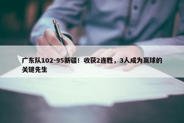 广东队102-95新疆！收获2连胜，3人成为赢球的关键先生