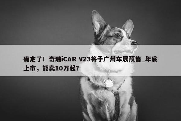 确定了！奇瑞iCAR V23将于广州车展预售_年底上市，能卖10万起？