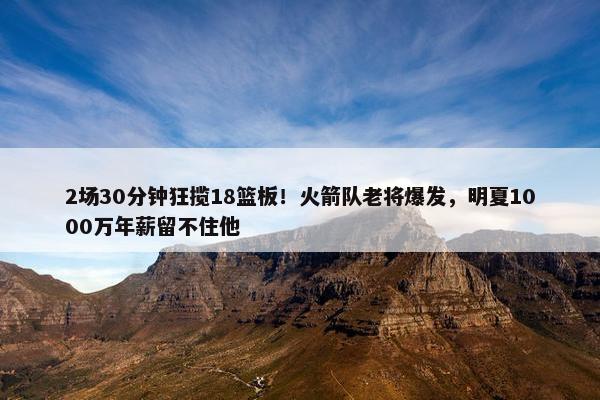 2场30分钟狂揽18篮板！火箭队老将爆发，明夏1000万年薪留不住他