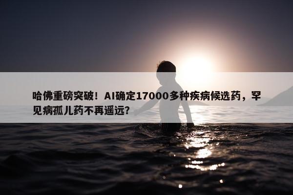 哈佛重磅突破！AI确定17000多种疾病候选药，罕见病孤儿药不再遥远？