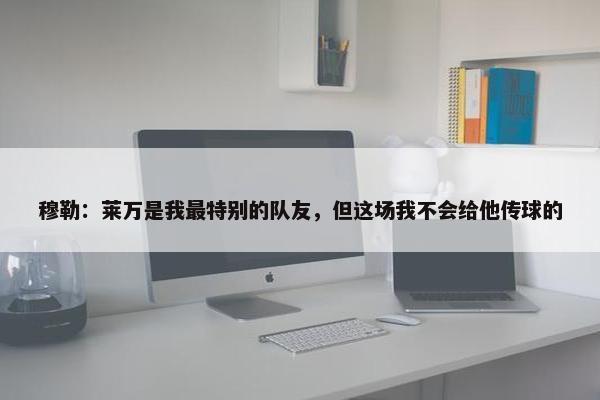 穆勒：莱万是我最特别的队友，但这场我不会给他传球的