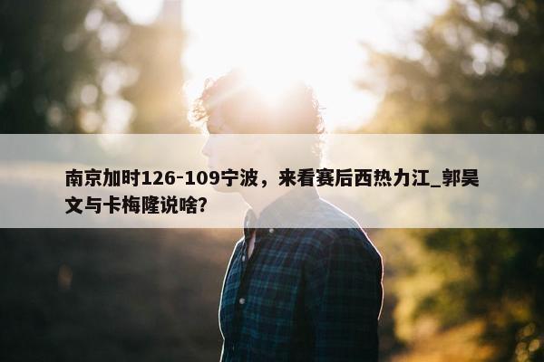 南京加时126-109宁波，来看赛后西热力江_郭昊文与卡梅隆说啥？