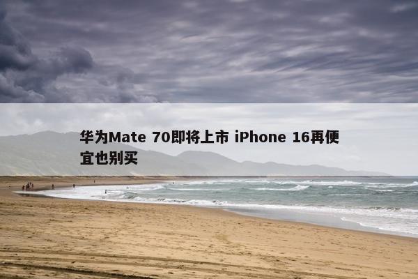 华为Mate 70即将上市 iPhone 16再便宜也别买