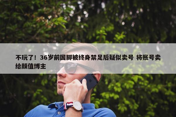 不玩了！36岁前国脚被终身禁足后疑似卖号 将账号卖给颜值博主