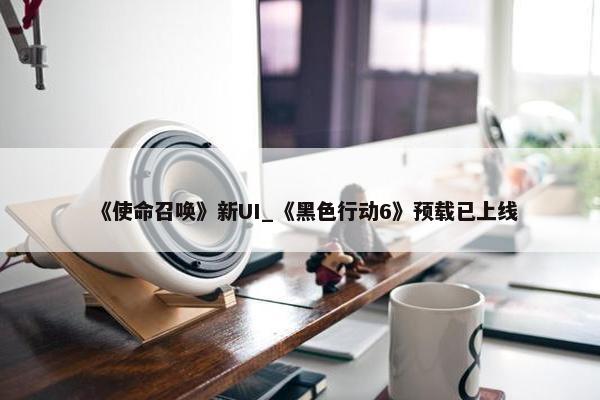 《使命召唤》新UI_《黑色行动6》预载已上线