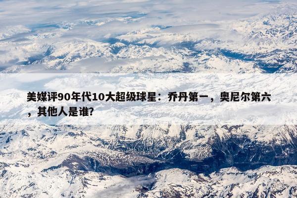 美媒评90年代10大超级球星：乔丹第一，奥尼尔第六，其他人是谁？