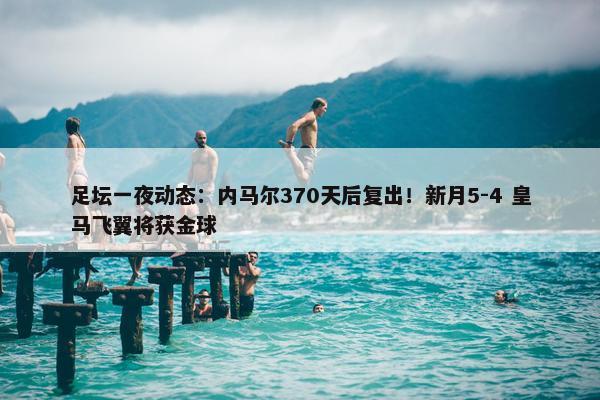 足坛一夜动态：内马尔370天后复出！新月5-4 皇马飞翼将获金球