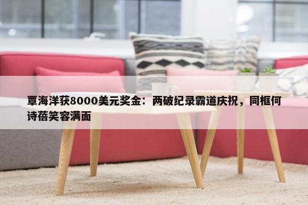 覃海洋获8000美元奖金：两破纪录霸道庆祝，同框何诗蓓笑容满面