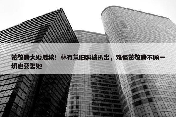 萧敬腾大婚后续！林有慧旧照被扒出，难怪萧敬腾不顾一切也要娶她