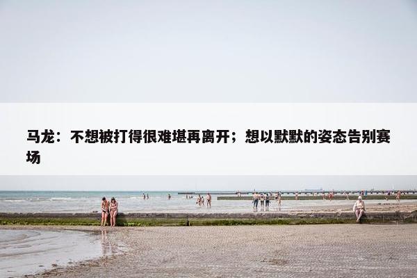 马龙：不想被打得很难堪再离开；想以默默的姿态告别赛场