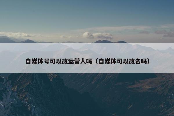 自媒体号可以改运营人吗（自媒体可以改名吗）