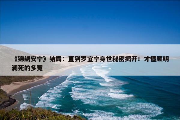 《锦绣安宁》结局：直到罗宜宁身世秘密揭开！才懂顾明澜死的多冤